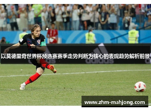 以莫德里奇世界杯预选赛赛季走势判断为核心的表现趋势解析前景