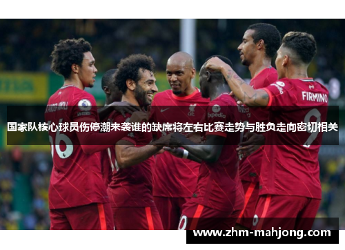 国家队核心球员伤停潮来袭谁的缺席将左右比赛走势与胜负走向密切相关