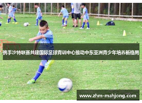 携手沙特联赛共建国际足球青训中心推动中东亚洲青少年培养新格局 携手沙特联赛共建国际足球青训中心推动中东亚洲青少年培养新格局